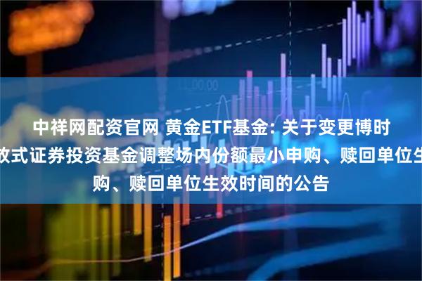 中祥网配资官网 黄金ETF基金: 关于变更博时黄金交易型开放式证券投资基金调整场内份额最小申购、赎回单位生效时间的公告