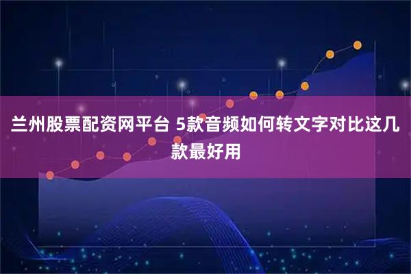 兰州股票配资网平台 5款音频如何转文字对比这几款最好用