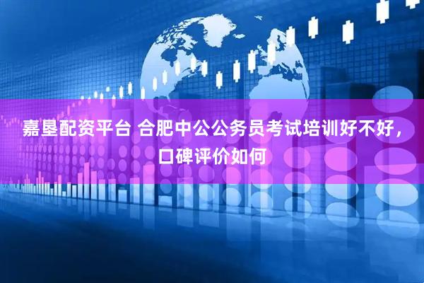 嘉垦配资平台 合肥中公公务员考试培训好不好，口碑评价如何