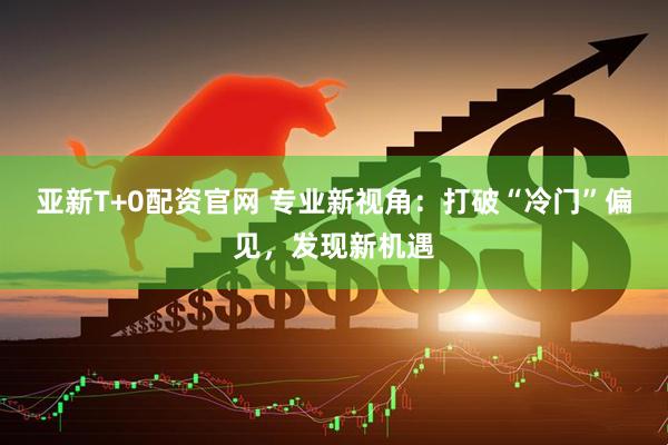 亚新T+0配资官网 专业新视角：打破“冷门”偏见，发现新机遇