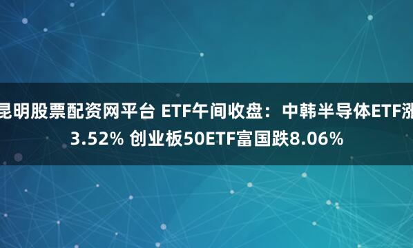 昆明股票配资网平台 ETF午间收盘：中韩半导体ETF涨3.52% 创业板50ETF富国跌8.06%