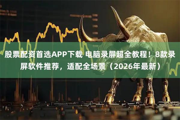 股票配资首选APP下载 电脑录屏超全教程！8款录屏软件推荐，适配全场景（2026年最新）