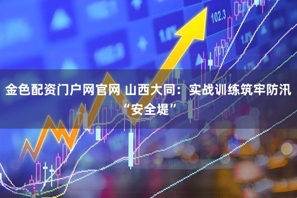 金色配资门户网官网 山西大同：实战训练筑牢防汛“安全堤”