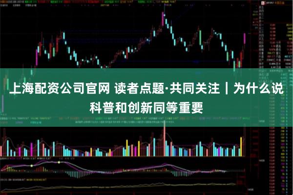 上海配资公司官网 读者点题·共同关注｜为什么说科普和创新同等重要
