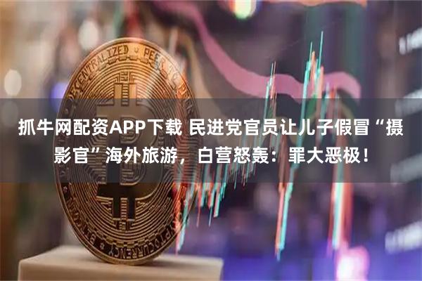 抓牛网配资APP下载 民进党官员让儿子假冒“摄影官”海外旅游，白营怒轰：罪大恶极！